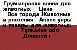 Груммерская ванна для животных. › Цена ­ 25 000 - Все города Животные и растения » Аксесcуары и товары для животных   . Тульская обл.,Донской г.